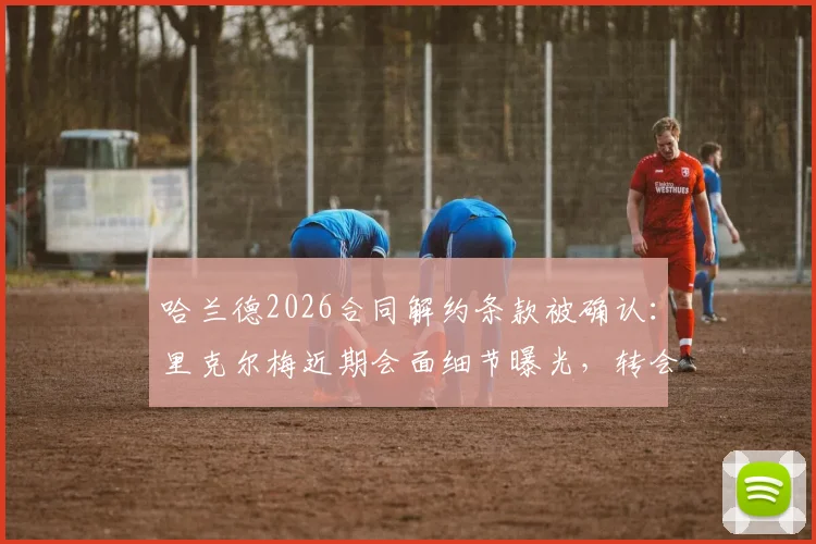 哈兰德2026合同解约条款被确认：里克尔梅近期会面细节曝光，转会传闻再起波澜