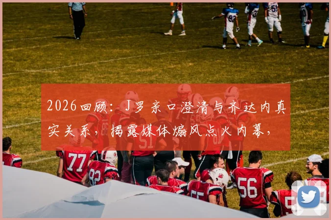 2026回顾:J罗亲口澄清与齐达内真实关系,揭露媒体煽风点火内幕,球迷必读深度访谈解读