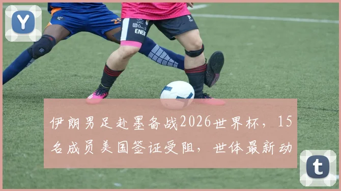 伊朗男足赴墨备战2026世界杯，15名成员美国签证受阻，世体最新动态解读