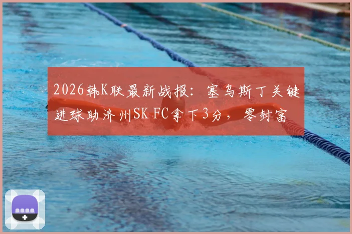 2026韩K联最新战报：塞乌斯丁关键进球助济州SK FC拿下3分，零封富川FC，赛后分析解读