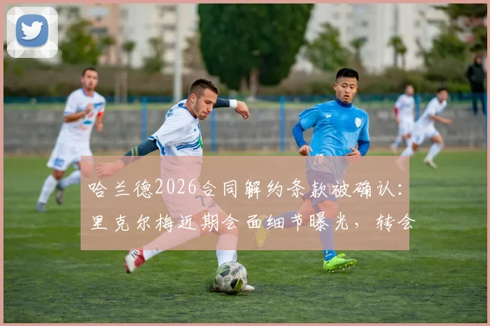 哈兰德2026合同解约条款被确认：里克尔梅近期会面细节曝光，转会传闻再起波澜
