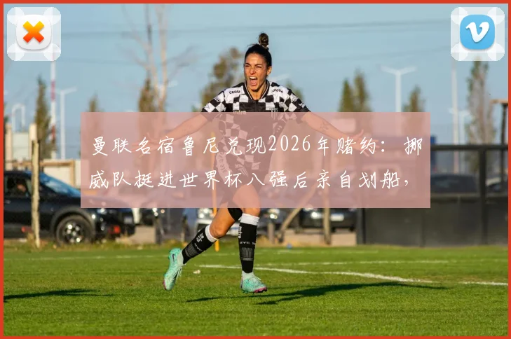 曼联名宿鲁尼兑现2026年赌约：挪威队挺进世界杯八强后亲自划船，盘点体坛那些愿赌服输的明星们