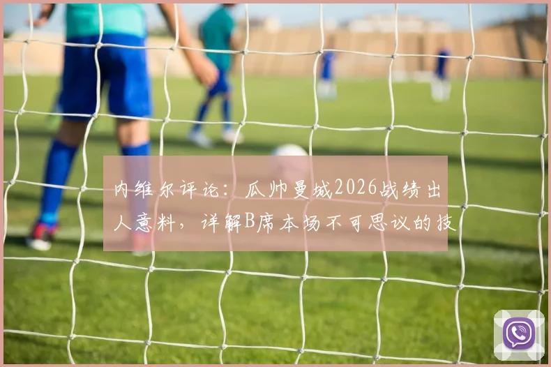 内维尔评论：瓜帅曼城2026战绩出人意料，详解B席本场不可思议的技术发挥与关键数据
