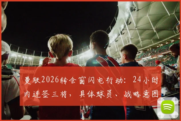 曼联2026转会窗闪电行动：24小时内连签三将，具体球员、战略意图与赛季前景全面解析