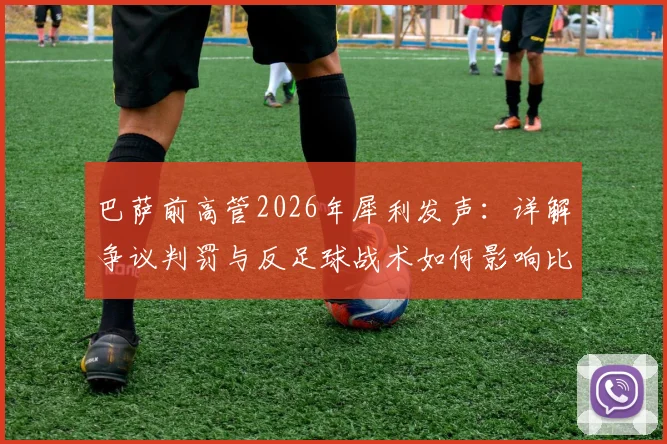 巴萨前高管2026年犀利发声：详解争议判罚与反足球战术如何影响比赛走向，规则探讨引发思考