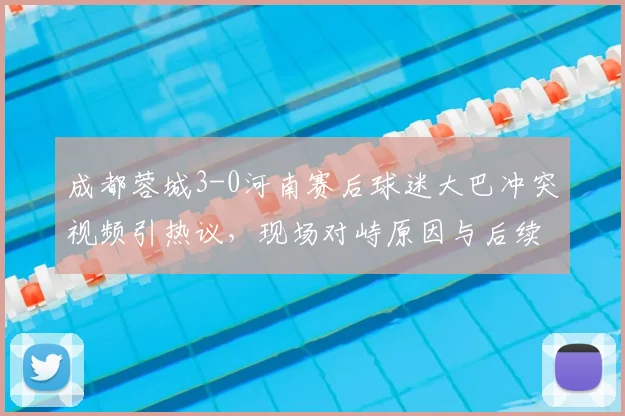 成都蓉城3-0河南赛后球迷大巴冲突视频引热议，现场对峙原因与后续处理深度观察