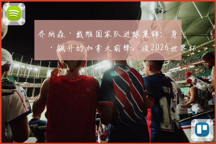 乔纳森·戴维国家队进球集锦：身价飙升的加拿大前锋，谈2026世界杯十六强创造历史的激动时刻