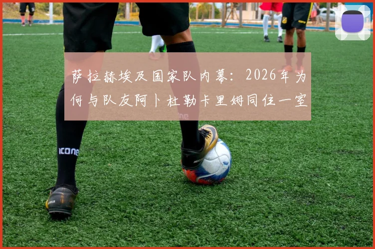 萨拉赫埃及国家队内幕：2026年为何与队友阿卜杜勒卡里姆同住一室，展现领袖担当与队友情