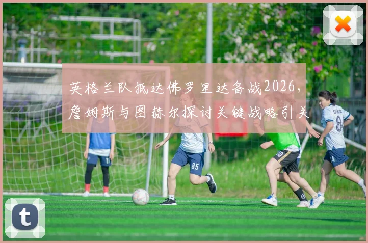 英格兰队抵达佛罗里达备战2026，詹姆斯与图赫尔探讨关键战略引关注