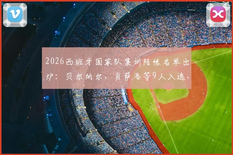 2026西班牙国家队集训陪练名单出炉:贝尔纳尔、贡萨洛等9人入选,详解陪练选拔标准与幕后作用