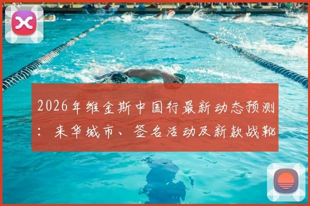 2026年维金斯中国行最新动态预测：来华城市、签名活动及新款战靴选购指南
