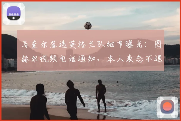 马奎尔落选英格兰队细节曝光：图赫尔视频电话通知，本人表态不退出，展望2026世界杯阵容