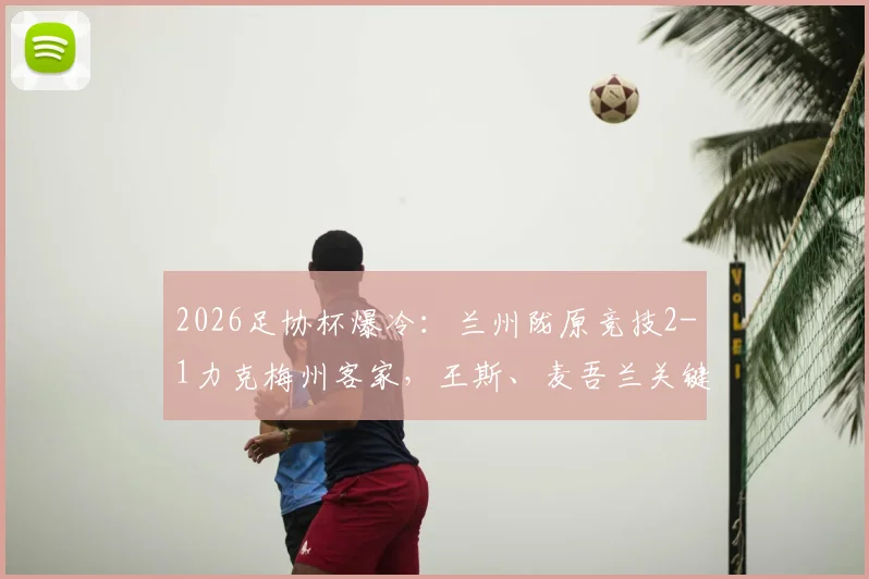 2026足协杯爆冷：兰州陇原竞技2-1力克梅州客家，王斯、麦吾兰关键破门详情回顾