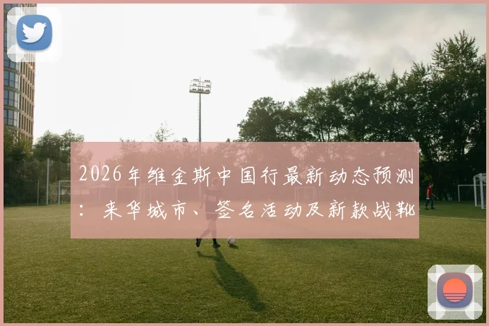 2026年维金斯中国行最新动态预测：来华城市、签名活动及新款战靴选购指南