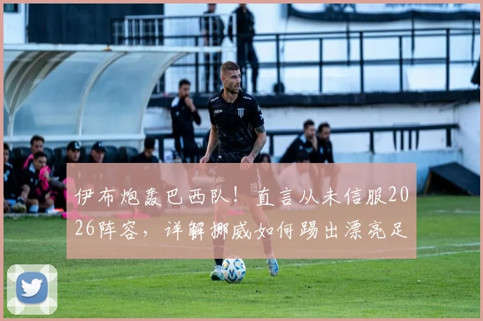 伊布炮轰巴西队！直言从未信服2026阵容，详解挪威如何踢出漂亮足球