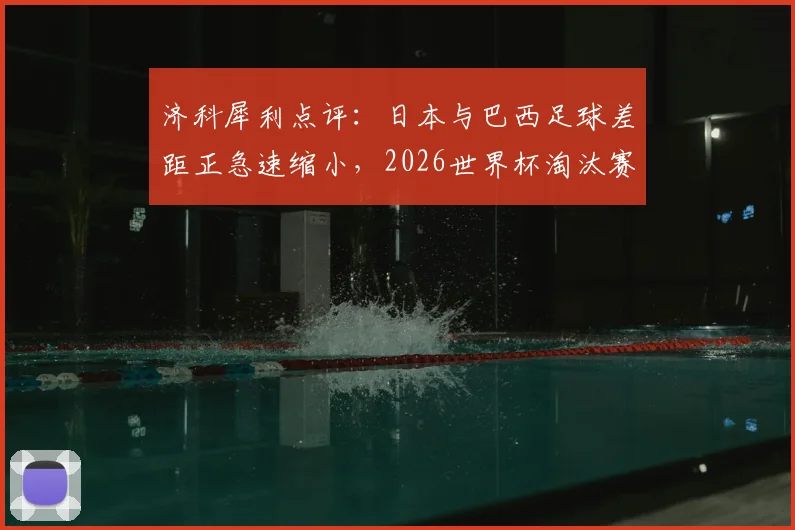 济科犀利点评：日本与巴西足球差距正急速缩小，2026世界杯淘汰赛相遇真可能爆冷吗？附历史交锋全解析