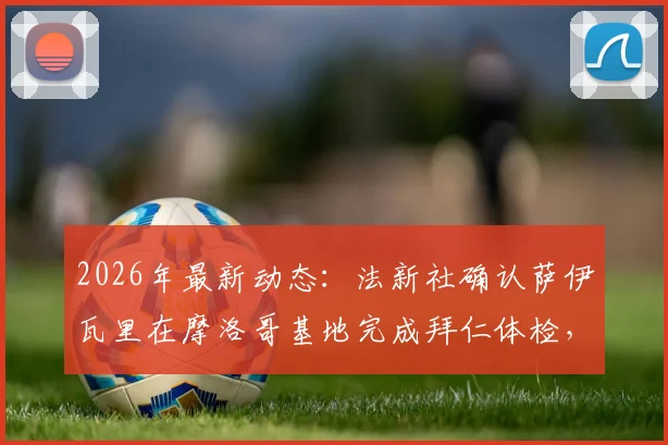 2026年最新动态：法新社确认萨伊瓦里在摩洛哥基地完成拜仁体检，转会进入关键阶段