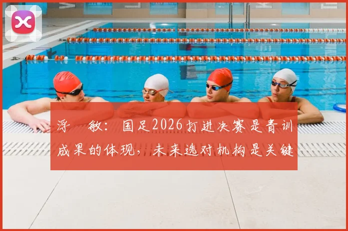 浮嶋敏：国足2026打进决赛是青训成果的体现，未来选对机构是关键