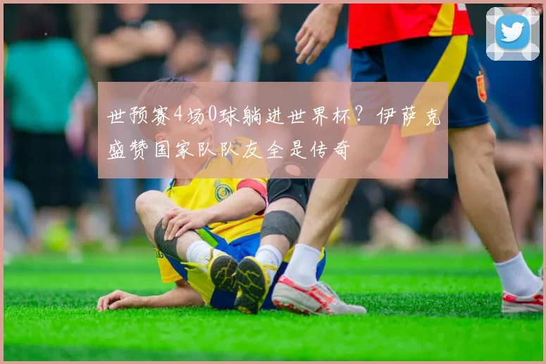 世预赛4场0球躺进世界杯？伊萨克盛赞国家队队友全是传奇