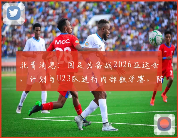 北青消息：国足为备战2026亚运会，计划与U23队进行内部教学赛，阵容磨合成关键看点