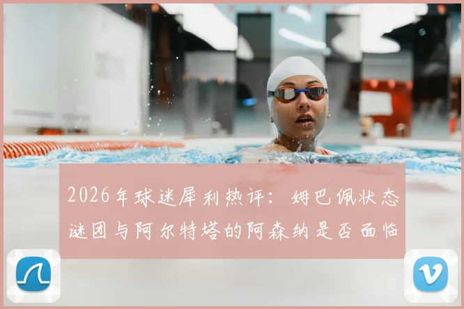 2026年球迷犀利热评:姆巴佩状态谜团与阿尔特塔的阿森纳是否面临颗粒无收?深度剖析