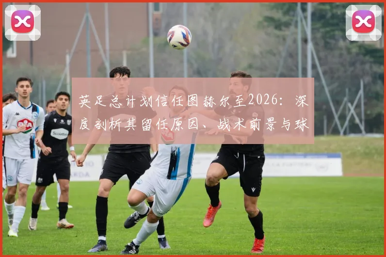 英足总计划信任图赫尔至2026：深度剖析其留任原因、战术前景与球迷反应