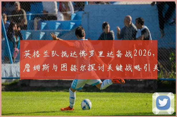 英格兰队抵达佛罗里达备战2026,詹姆斯与图赫尔探讨关键战略引关注