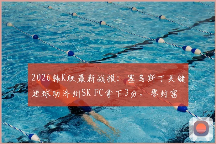 2026韩K联最新战报：塞乌斯丁关键进球助济州SK FC拿下3分，零封富川FC，赛后分析解读