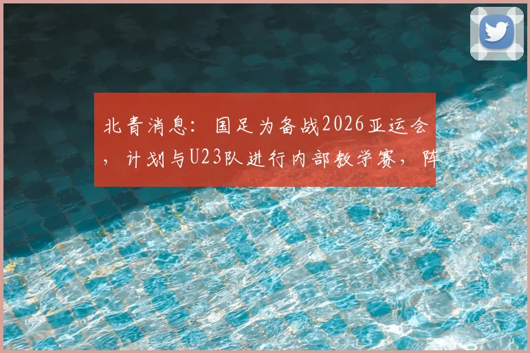 北青消息：国足为备战2026亚运会，计划与U23队进行内部教学赛，阵容磨合成关键看点