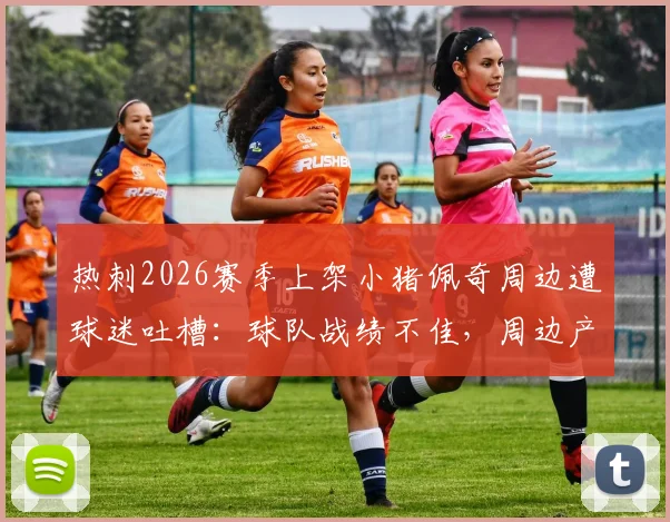 热刺2026赛季上架小猪佩奇周边遭球迷吐槽：球队战绩不佳，周边产品成唯一亮点？