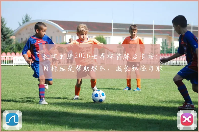 杜埃打进2026世界杯首球后专访：目标就是帮助球队，成长轨迹与职业规划全解析