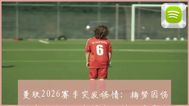 曼联2026赛季突发伤情：梅努因伤缺席关键战，新援乌加特临危受命迎卡里克麾下首次先发