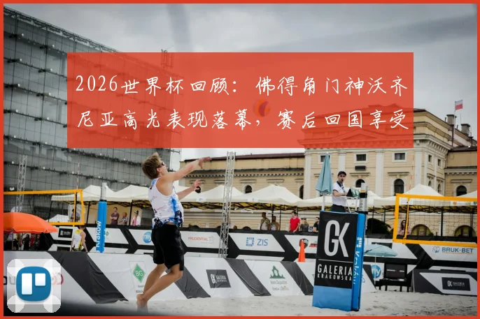 2026世界杯回顾：佛得角门神沃齐尼亚高光表现落幕，赛后回国享受巴适假期状态一览