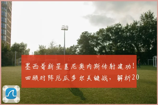 墨西哥新星基尼奥内斯传射建功！回顾对阵厄瓜多尔关键战，解析2026世界杯晋级之路