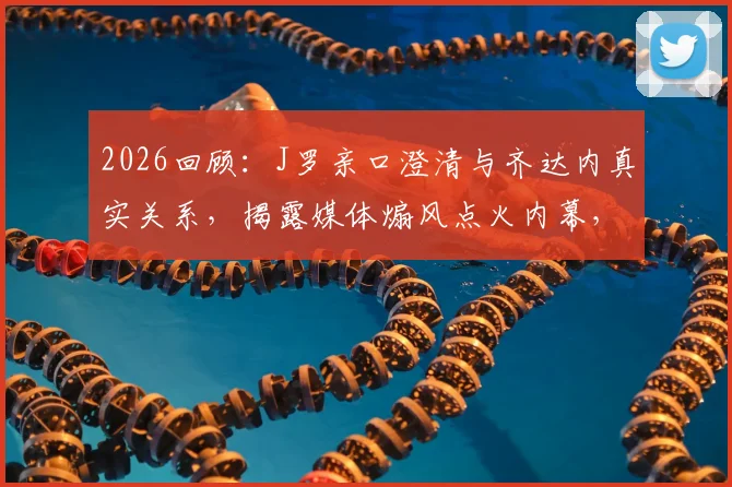 2026回顾：J罗亲口澄清与齐达内真实关系，揭露媒体煽风点火内幕，球迷必读深度访谈解读