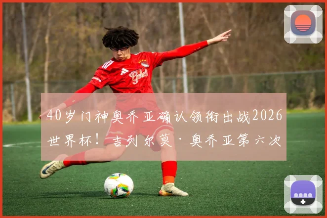 40岁门神奥乔亚确认领衔出战2026世界杯！吉列尔莫·奥乔亚第六次世界杯之旅，迎战南非悬念几何？