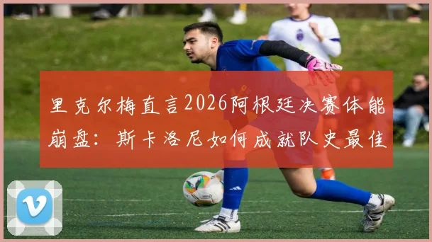 里克尔梅直言2026阿根廷决赛体能崩盘:斯卡洛尼如何成就队史最佳主帅地位?