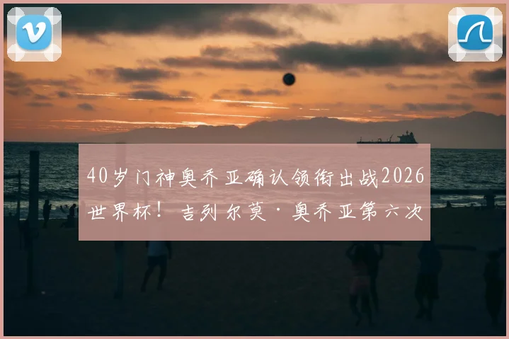 40岁门神奥乔亚确认领衔出战2026世界杯！吉列尔莫·奥乔亚第六次世界杯之旅，迎战南非悬念几何？