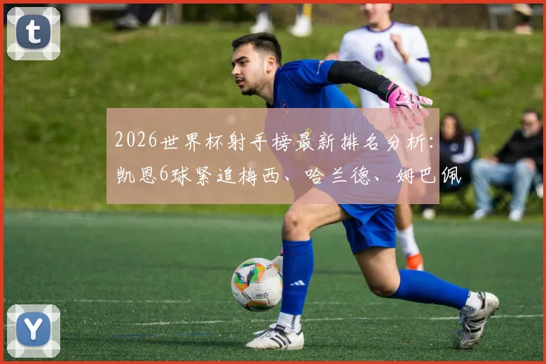 2026世界杯射手榜最新排名分析：凯恩6球紧追梅西、哈兰德、姆巴佩，金靴争夺白热化