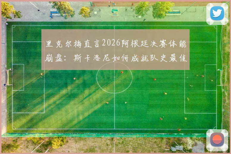 里克尔梅直言2026阿根廷决赛体能崩盘：斯卡洛尼如何成就队史最佳主帅地位？