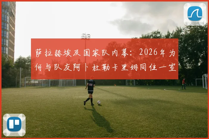 萨拉赫埃及国家队内幕：2026年为何与队友阿卜杜勒卡里姆同住一室，展现领袖担当与队友情