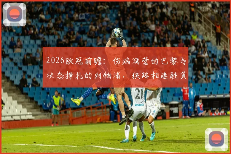 2026欧冠前瞻：伤病满营的巴黎与状态挣扎的利物浦，狭路相逢胜负几何？