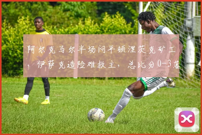 阿尔克马尔半场闷平顿涅茨克矿工，伊萨克造险难救主，总比分0-3落后困境全解析