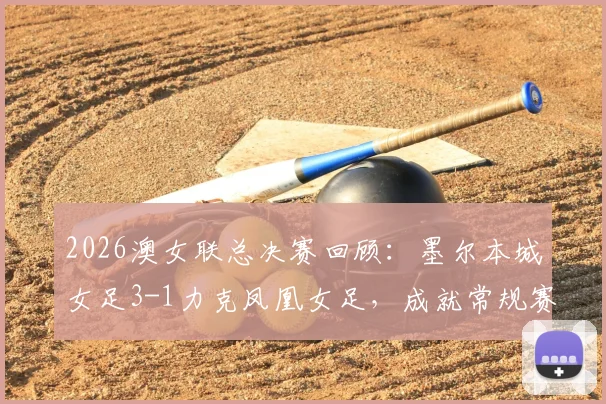 2026澳女联总决赛回顾：墨尔本城女足3-1力克凤凰女足，成就常规赛与季后赛双冠王霸业