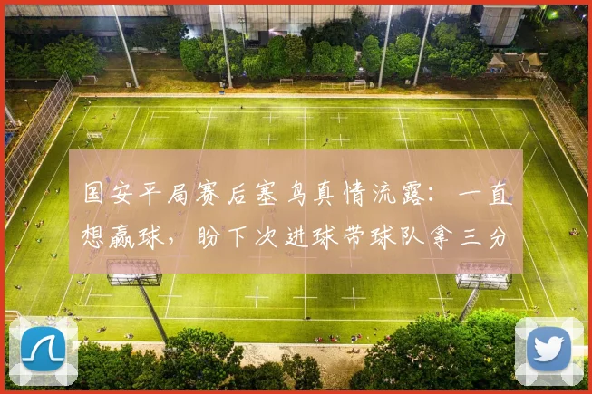 国安平局赛后塞鸟真情流露：一直想赢球，盼下次进球带球队拿三分