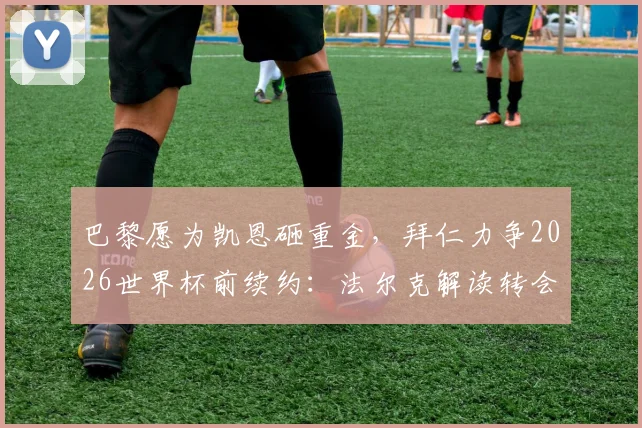 巴黎愿为凯恩砸重金，拜仁力争2026世界杯前续约：法尔克解读转会与续约双线博弈