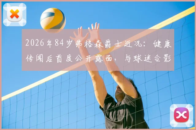 2026年84岁弗格森爵士近况：健康传闻后首度公开露面，与球迷合影气色佳，精神状态引关注