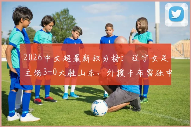 2026中女超最新积分榜：辽宁女足主场3-0大胜山东，外援卡布雷独中两元领跑射手榜