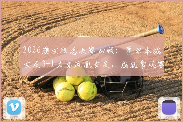 2026澳女联总决赛回顾：墨尔本城女足3-1力克凤凰女足，成就常规赛与季后赛双冠王霸业