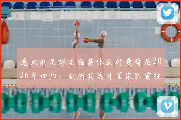 意大利足球名宿集体反对曼奇尼2026年回归，剖析其离开国家队前往沙特的争议与影响
